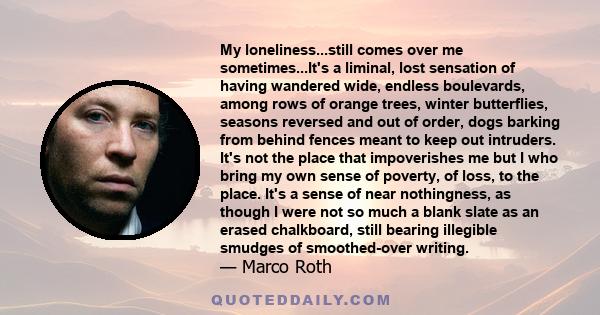 My loneliness...still comes over me sometimes...It's a liminal, lost sensation of having wandered wide, endless boulevards, among rows of orange trees, winter butterflies, seasons reversed and out of order, dogs barking 