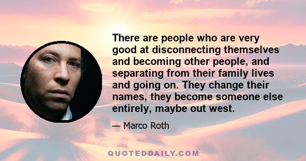 There are people who are very good at disconnecting themselves and becoming other people, and separating from their family lives and going on. They change their names, they become someone else entirely, maybe out west.