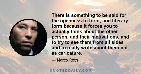 There is something to be said for the openness to form, and literary form because it forces you to actually think about the other person, and their motivations, and to try to see them from all sides and to really write