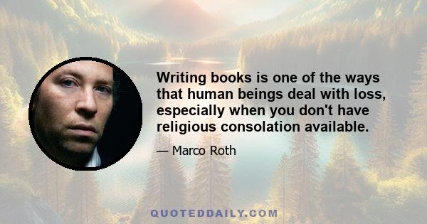 Writing books is one of the ways that human beings deal with loss, especially when you don't have religious consolation available.