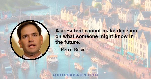 A president cannot make decision on what someone might know in the future.