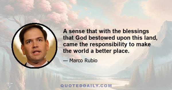 A sense that with the blessings that God bestowed upon this land, came the responsibility to make the world a better place.