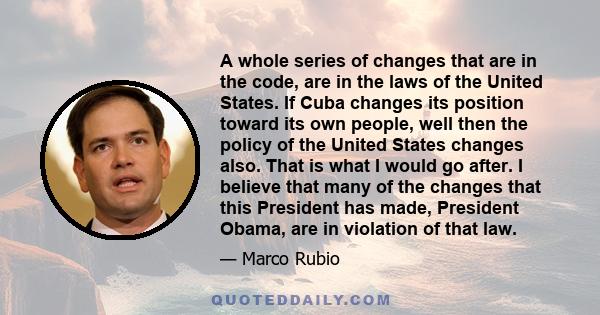 A whole series of changes that are in the code, are in the laws of the United States. If Cuba changes its position toward its own people, well then the policy of the United States changes also. That is what I would go