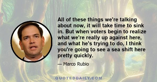 All of these things we're talking about now, it will take time to sink in. But when voters begin to realize what we're really up against here, and what he's trying to do, I think you're going to see a sea shift here