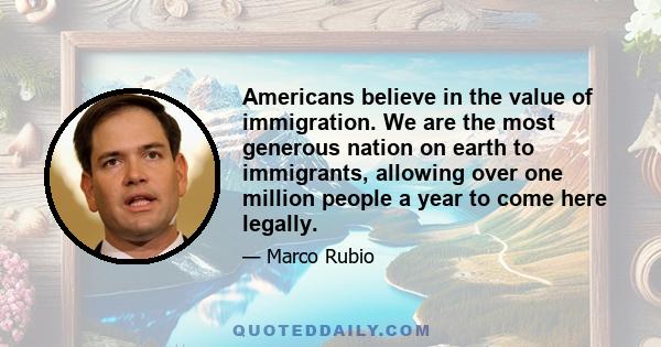 Americans believe in the value of immigration. We are the most generous nation on earth to immigrants, allowing over one million people a year to come here legally.