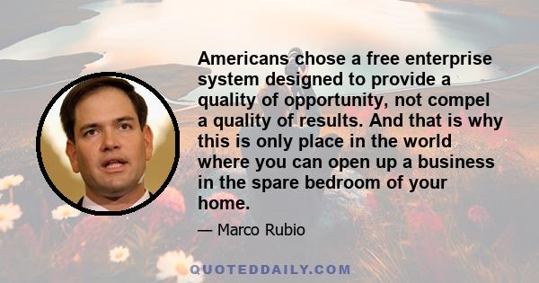 Americans chose a free enterprise system designed to provide a quality of opportunity, not compel a quality of results. And that is why this is only place in the world where you can open up a business in the spare