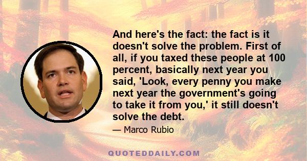 And here's the fact: the fact is it doesn't solve the problem. First of all, if you taxed these people at 100 percent, basically next year you said, 'Look, every penny you make next year the government's going to take