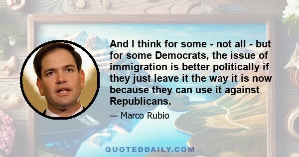 And I think for some - not all - but for some Democrats, the issue of immigration is better politically if they just leave it the way it is now because they can use it against Republicans.