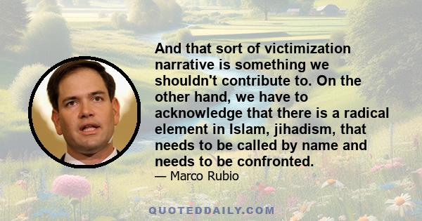 And that sort of victimization narrative is something we shouldn't contribute to. On the other hand, we have to acknowledge that there is a radical element in Islam, jihadism, that needs to be called by name and needs