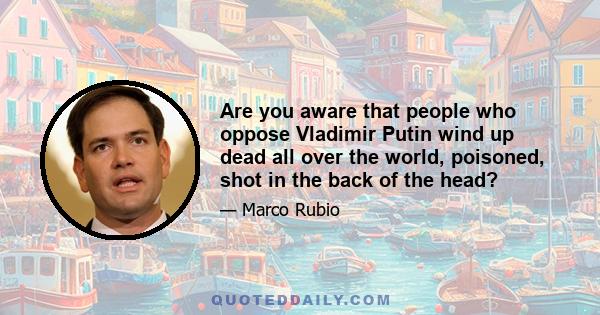 Are you aware that people who oppose Vladimir Putin wind up dead all over the world, poisoned, shot in the back of the head?