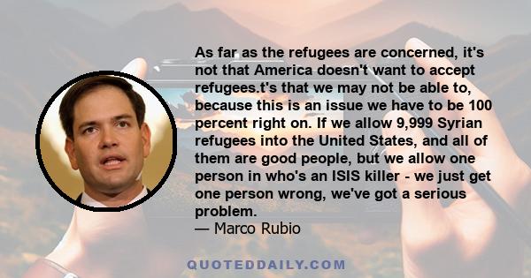 As far as the refugees are concerned, it's not that America doesn't want to accept refugees.t's that we may not be able to, because this is an issue we have to be 100 percent right on. If we allow 9,999 Syrian refugees