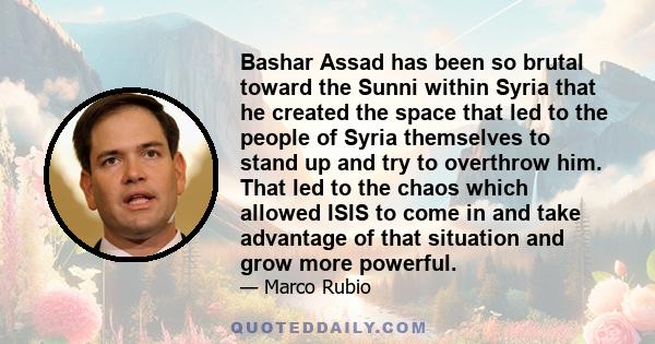 Bashar Assad has been so brutal toward the Sunni within Syria that he created the space that led to the people of Syria themselves to stand up and try to overthrow him. That led to the chaos which allowed ISIS to come