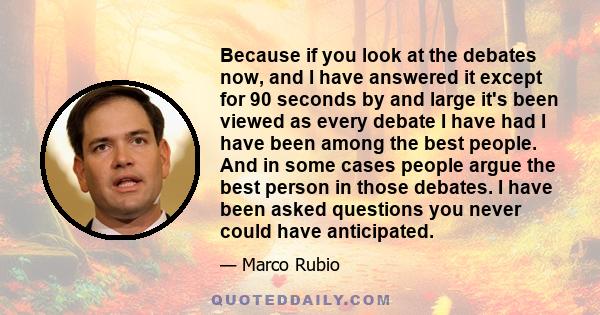 Because if you look at the debates now, and I have answered it except for 90 seconds by and large it's been viewed as every debate I have had I have been among the best people. And in some cases people argue the best