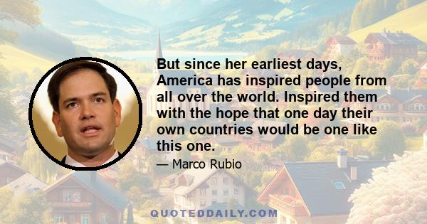 But since her earliest days, America has inspired people from all over the world. Inspired them with the hope that one day their own countries would be one like this one.