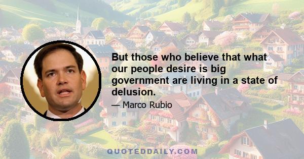 But those who believe that what our people desire is big government are living in a state of delusion.