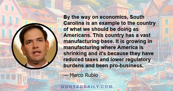 By the way on economics, South Carolina is an example to the country of what we should be doing as Americans. This country has a vast manufacturing base. It is growing in manufacturing where America is shrinking and