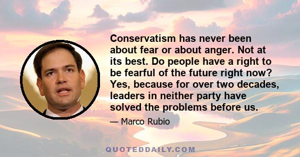 Conservatism has never been about fear or about anger. Not at its best. Do people have a right to be fearful of the future right now? Yes, because for over two decades, leaders in neither party have solved the problems