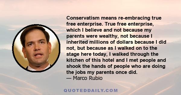 Conservatism means re-embracing true free enterprise. True free enterprise, which I believe and not because my parents were wealthy, not because I inherited millions of dollars because I did not, but because as I walked 