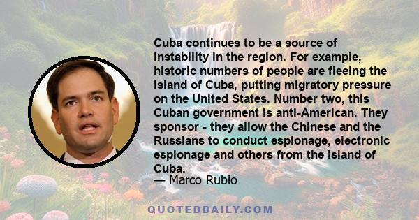 Cuba continues to be a source of instability in the region. For example, historic numbers of people are fleeing the island of Cuba, putting migratory pressure on the United States. Number two, this Cuban government is