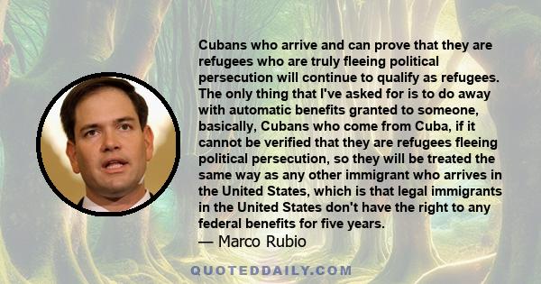 Cubans who arrive and can prove that they are refugees who are truly fleeing political persecution will continue to qualify as refugees. The only thing that I've asked for is to do away with automatic benefits granted