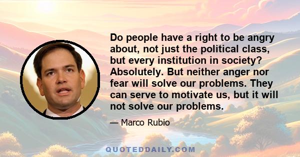 Do people have a right to be angry about, not just the political class, but every institution in society? Absolutely. But neither anger nor fear will solve our problems. They can serve to motivate us, but it will not