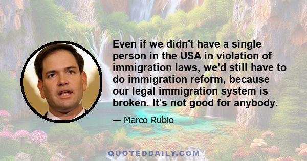 Even if we didn't have a single person in the USA in violation of immigration laws, we'd still have to do immigration reform, because our legal immigration system is broken. It's not good for anybody.