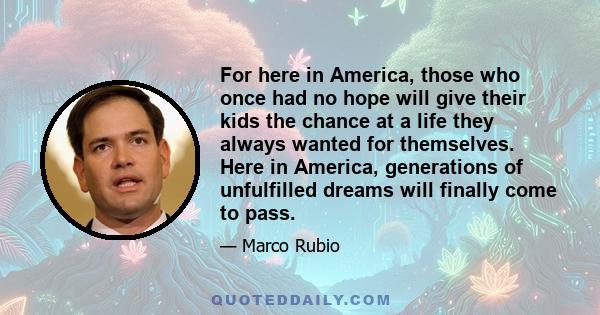 For here in America, those who once had no hope will give their kids the chance at a life they always wanted for themselves. Here in America, generations of unfulfilled dreams will finally come to pass.