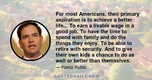 For most Americans, their primary aspiration is to achieve a better life... To earn a livable wage in a good job. To have the time to spend with family and do the things they enjoy. To be able to retire with security.