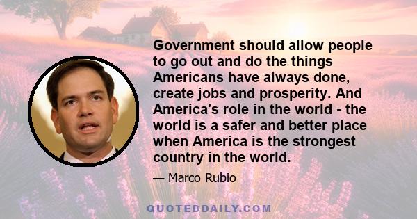 Government should allow people to go out and do the things Americans have always done, create jobs and prosperity. And America's role in the world - the world is a safer and better place when America is the strongest