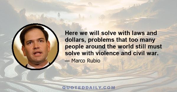 Here we will solve with laws and dollars, problems that too many people around the world still must solve with violence and civil war.