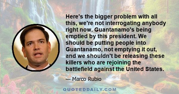 Here's the bigger problem with all this, we're not interrogating anybody right now. Guantanamo's being emptied by this president. We should be putting people into Guantanamo, not emptying it out, and we shouldn't be