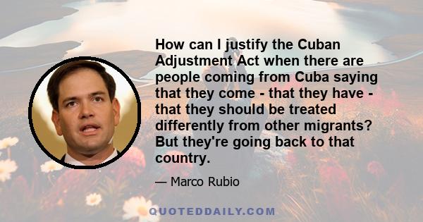 How can I justify the Cuban Adjustment Act when there are people coming from Cuba saying that they come - that they have - that they should be treated differently from other migrants? But they're going back to that