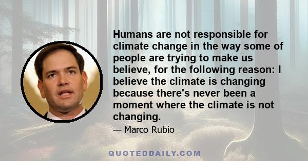 Humans are not responsible for climate change in the way some of people are trying to make us believe, for the following reason: I believe the climate is changing because there's never been a moment where the climate is 