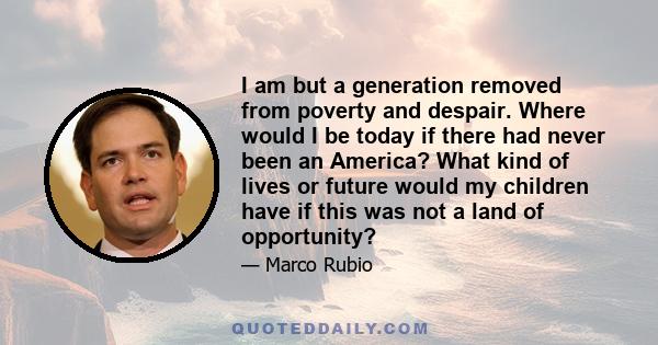 I am but a generation removed from poverty and despair. Where would I be today if there had never been an America? What kind of lives or future would my children have if this was not a land of opportunity?