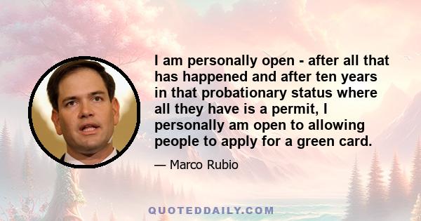 I am personally open - after all that has happened and after ten years in that probationary status where all they have is a permit, I personally am open to allowing people to apply for a green card.