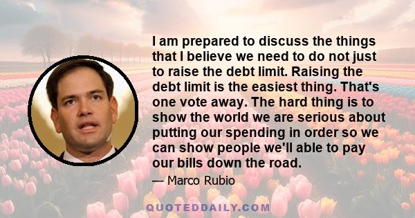 I am prepared to discuss the things that I believe we need to do not just to raise the debt limit. Raising the debt limit is the easiest thing. That's one vote away. The hard thing is to show the world we are serious