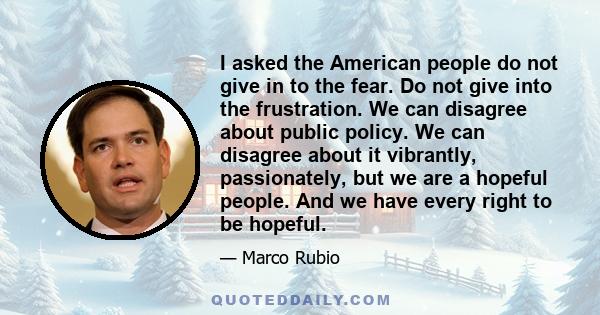 I asked the American people do not give in to the fear. Do not give into the frustration. We can disagree about public policy. We can disagree about it vibrantly, passionately, but we are a hopeful people. And we have