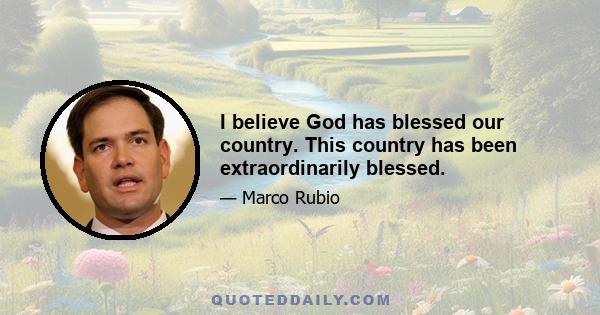 I believe God has blessed our country. This country has been extraordinarily blessed.