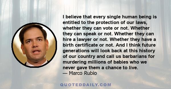 I believe that every single human being is entitled to the protection of our laws, whether they can vote or not. Whether they can speak or not. Whether they can hire a lawyer or not. Whether they have a birth