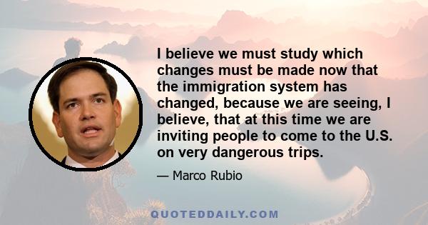 I believe we must study which changes must be made now that the immigration system has changed, because we are seeing, I believe, that at this time we are inviting people to come to the U.S. on very dangerous trips.