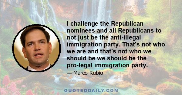 I challenge the Republican nominees and all Republicans to not just be the anti-illegal immigration party. That's not who we are and that's not who we should be we should be the pro-legal immigration party.