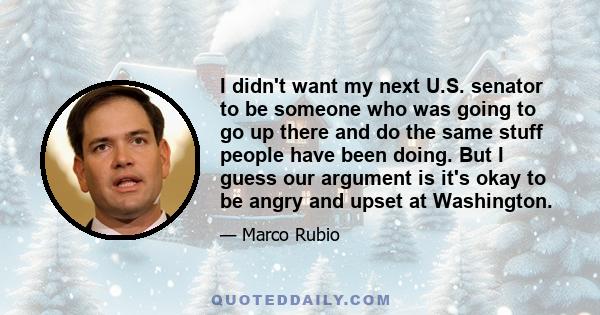 I didn't want my next U.S. senator to be someone who was going to go up there and do the same stuff people have been doing. But I guess our argument is it's okay to be angry and upset at Washington.