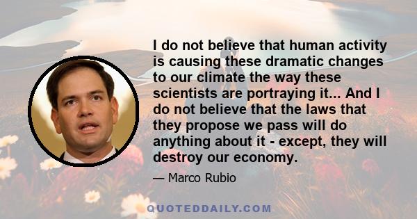 I do not believe that human activity is causing these dramatic changes to our climate the way these scientists are portraying it... And I do not believe that the laws that they propose we pass will do anything about it