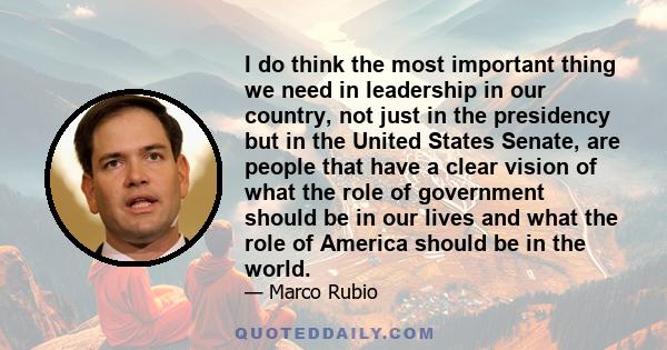 I do think the most important thing we need in leadership in our country, not just in the presidency but in the United States Senate, are people that have a clear vision of what the role of government should be in our