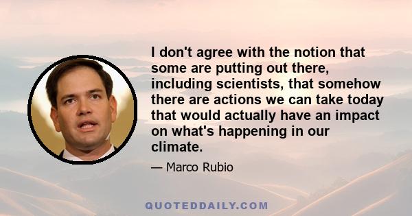 I don't agree with the notion that some are putting out there, including scientists, that somehow there are actions we can take today that would actually have an impact on what's happening in our climate.