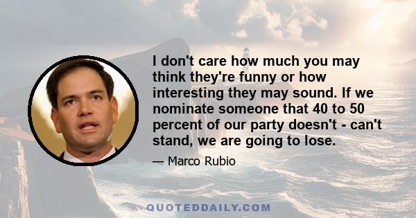 I don't care how much you may think they're funny or how interesting they may sound. If we nominate someone that 40 to 50 percent of our party doesn't - can't stand, we are going to lose.