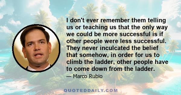 I don't ever remember them telling us or teaching us that the only way we could be more successful is if other people were less successful. They never inculcated the belief that somehow, in order for us to climb the