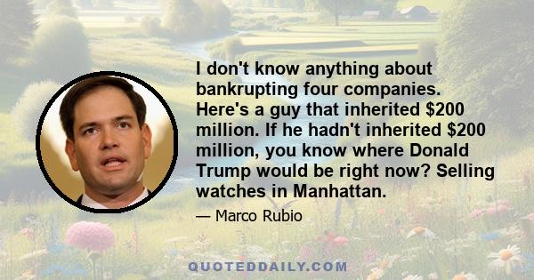 I don't know anything about bankrupting four companies. Here's a guy that inherited $200 million. If he hadn't inherited $200 million, you know where Donald Trump would be right now? Selling watches in Manhattan.