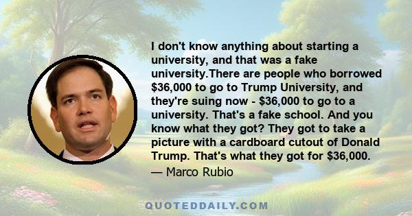 I don't know anything about starting a university, and that was a fake university.There are people who borrowed $36,000 to go to Trump University, and they're suing now - $36,000 to go to a university. That's a fake