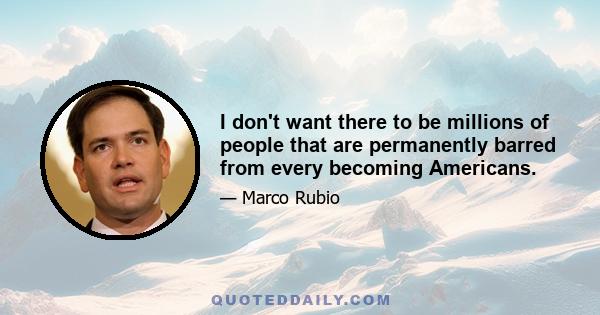 I don't want there to be millions of people that are permanently barred from every becoming Americans.